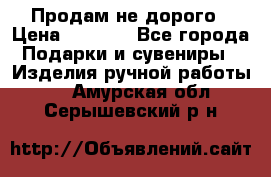 Продам не дорого › Цена ­ 8 500 - Все города Подарки и сувениры » Изделия ручной работы   . Амурская обл.,Серышевский р-н